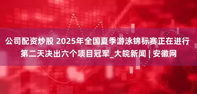公司配资炒股 2025年全国夏季游泳锦标赛正在进行 第二天决出六个项目冠军_大皖新闻 | 安徽网
