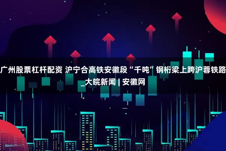 广州股票杠杆配资 沪宁合高铁安徽段“千吨”钢桁梁上跨沪蓉铁路_大皖新闻 | 安徽网