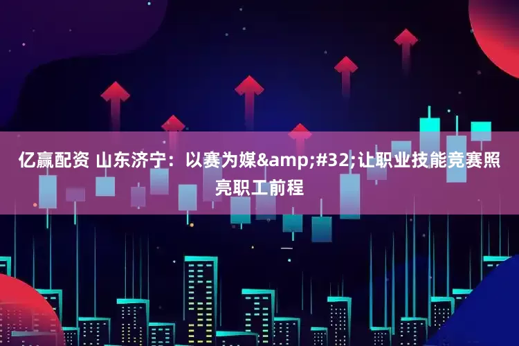 亿赢配资 山东济宁：以赛为媒 让职业技能竞赛照亮职工前程