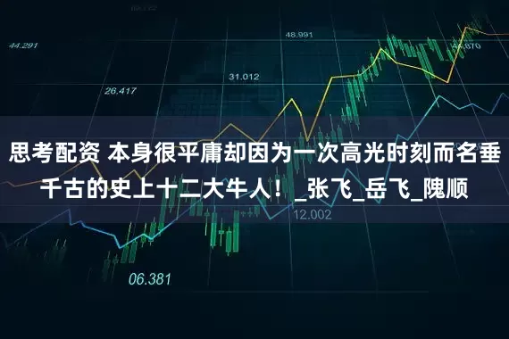 思考配资 本身很平庸却因为一次高光时刻而名垂千古的史上十二大牛人！_张飞_岳飞_隗顺