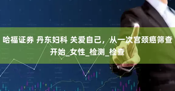 哈福证券 丹东妇科 关爱自己，从一次宫颈癌筛查开始_女性_检测_检查