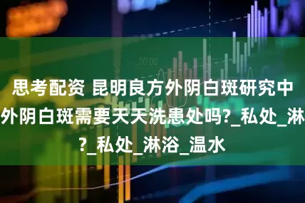 思考配资 昆明良方外阴白斑研究中心号码-外阴白斑需要天天洗患处吗?_私处_淋浴_温水