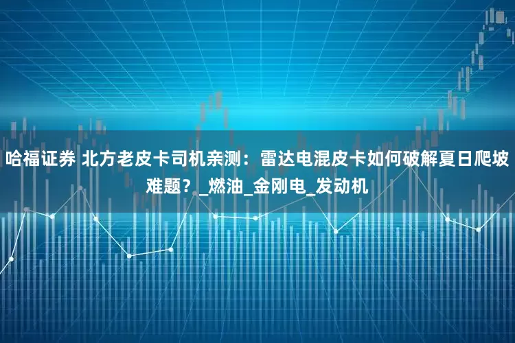 哈福证券 北方老皮卡司机亲测：雷达电混皮卡如何破解夏日爬坡难题？_燃油_金刚电_发动机