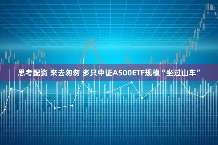 思考配资 来去匆匆 多只中证A500ETF规模“坐过山车”