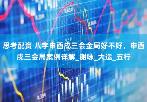 思考配资 八字申酉戌三会金局好不好，申酉戌三会局案例详解_谢咏_大运_五行