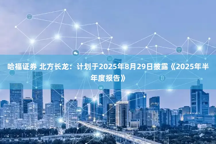 哈福证券 北方长龙：计划于2025年8月29日披露《2025年半年度报告》