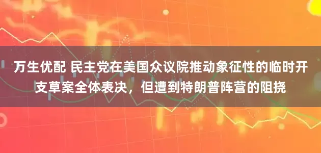 万生优配 民主党在美国众议院推动象征性的临时开支草案全体表决，但遭到特朗普阵营的阻挠