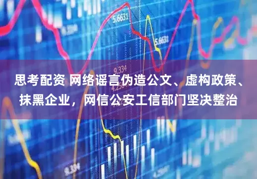 思考配资 网络谣言伪造公文、虚构政策、抹黑企业，网信公安工信部门坚决整治