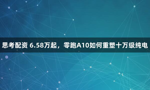 思考配资 6.58万起，零跑A10如何重塑十万级纯电