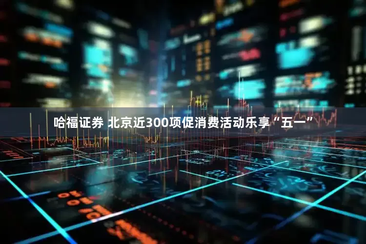 哈福证券 北京近300项促消费活动乐享“五一”