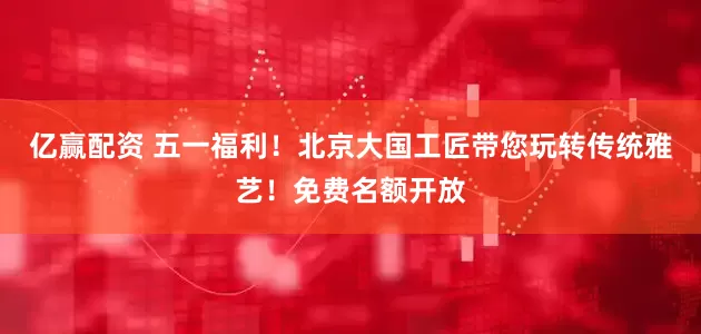 亿赢配资 五一福利！北京大国工匠带您玩转传统雅艺！免费名额开放